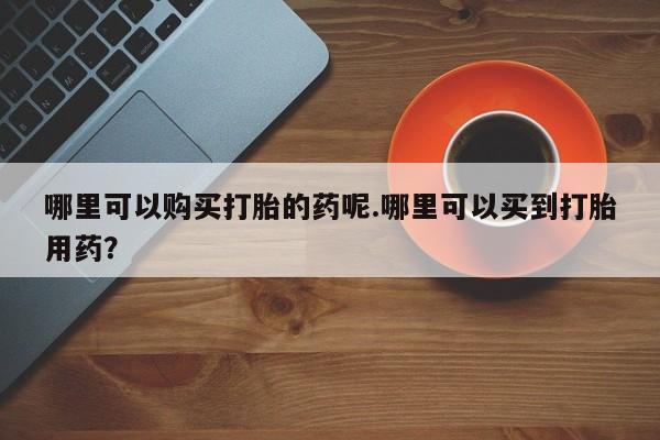 哪里可以购买打胎的药呢.哪里可以买到打胎用药？
