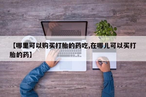 【哪里可以购买打胎的药吃,在哪儿可以买打胎的药】