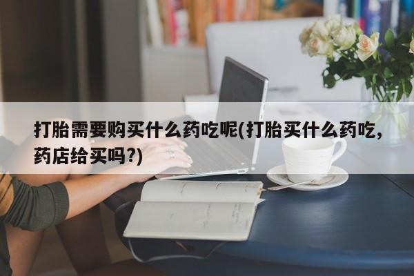 打胎需要购买什么药吃呢(打胎买什么药吃,药店给买吗?)