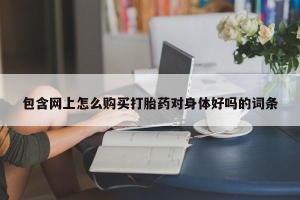 包含网上怎么购买打胎药对身体好吗的词条