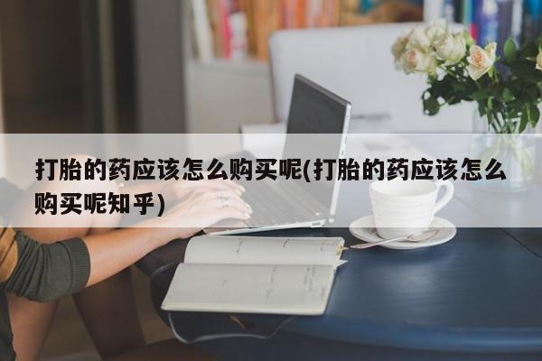 打胎的药应该怎么购买呢(打胎的药应该怎么购买呢知乎)